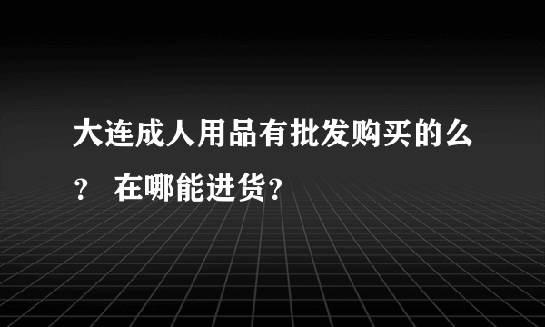 大连成人用品有批发购买的么？ 在哪能进货？