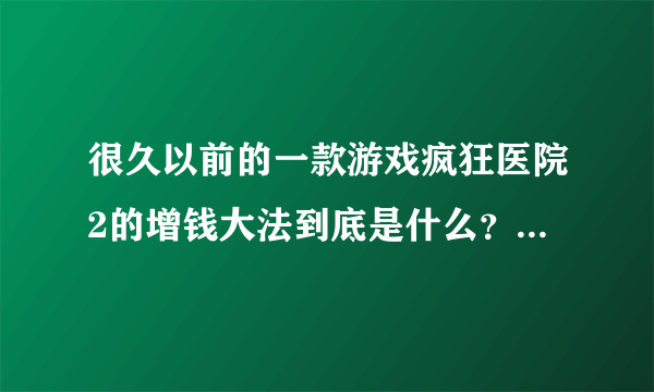 很久以前的一款游戏疯狂医院2的增钱大法到底是什么？为什么怎么试都不行~请给详解