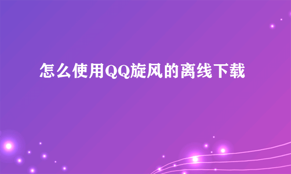 怎么使用QQ旋风的离线下载