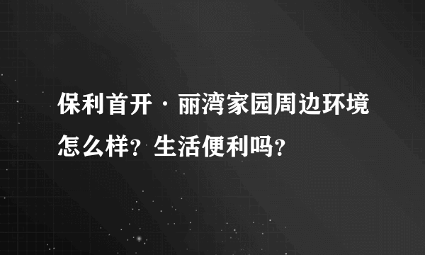 保利首开·丽湾家园周边环境怎么样？生活便利吗？