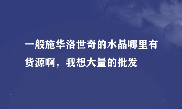 一般施华洛世奇的水晶哪里有货源啊，我想大量的批发