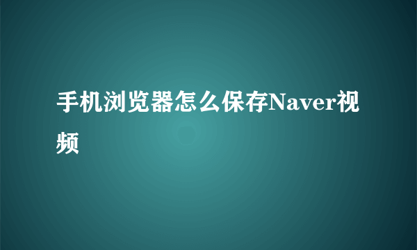 手机浏览器怎么保存Naver视频