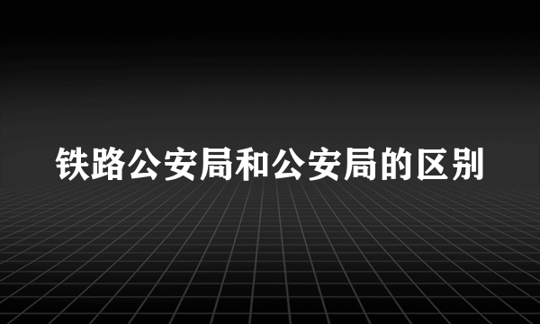 铁路公安局和公安局的区别