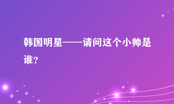 韩国明星——请问这个小帅是谁？