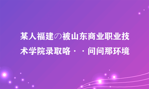 某人福建の被山东商业职业技术学院录取咯··问问那环境