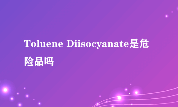 Toluene Diisocyanate是危险品吗