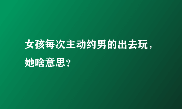 女孩每次主动约男的出去玩，她啥意思？