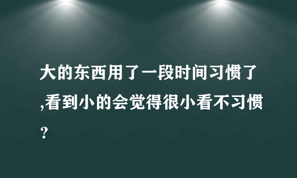 大的东西用了一段时间习惯了,看到小的会觉得很小看不习惯？