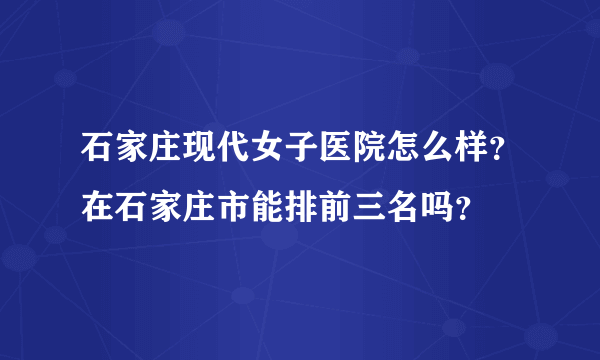 石家庄现代女子医院怎么样？在石家庄市能排前三名吗？