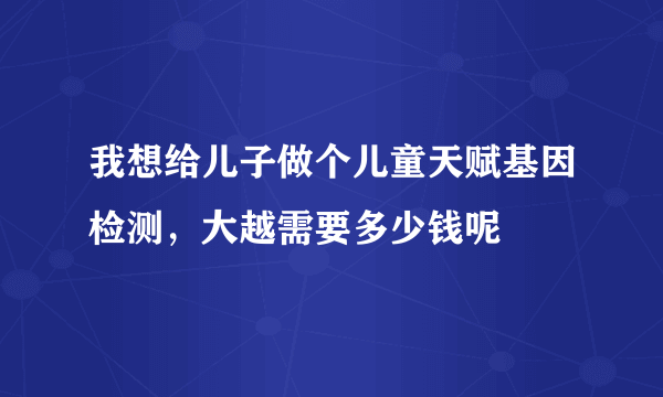 我想给儿子做个儿童天赋基因检测，大越需要多少钱呢