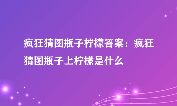 疯狂猜图瓶子柠檬答案：疯狂猜图瓶子上柠檬是什么