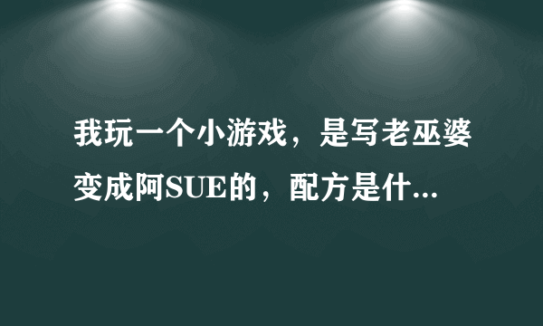 我玩一个小游戏，是写老巫婆变成阿SUE的，配方是什么？有截图就更好了～～！