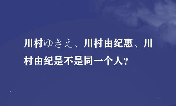 川村ゆきえ、川村由纪惠、川村由纪是不是同一个人？