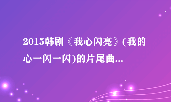 2015韩剧《我心闪亮》(我的心一闪一闪)的片尾曲是什么,求告知