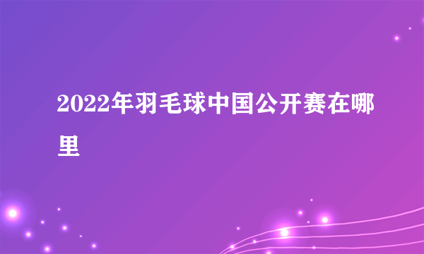 2022年羽毛球中国公开赛在哪里