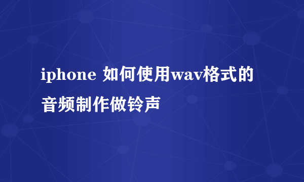 iphone 如何使用wav格式的音频制作做铃声