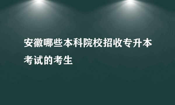 安徽哪些本科院校招收专升本考试的考生