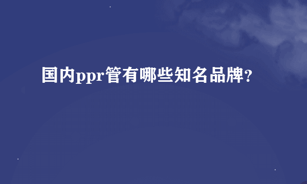 国内ppr管有哪些知名品牌？