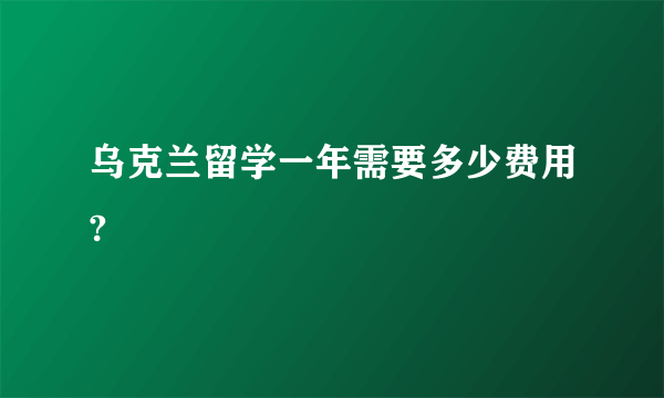 乌克兰留学一年需要多少费用?