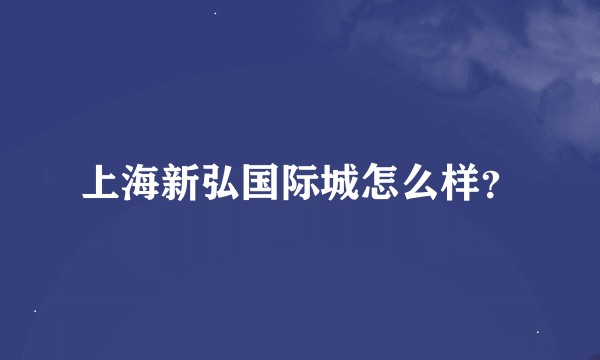 上海新弘国际城怎么样？