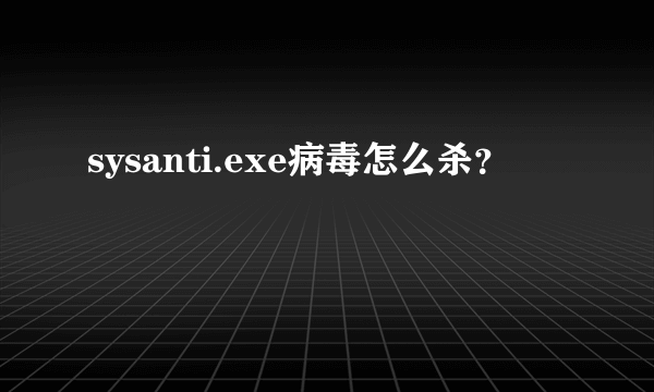 sysanti.exe病毒怎么杀？