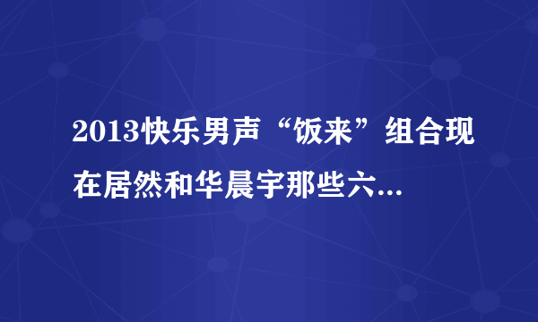 2013快乐男声“饭来”组合现在居然和华晨宇那些六强在一起出席活动，我想知道他们到底怎么回事？