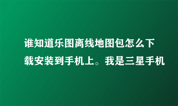 谁知道乐图离线地图包怎么下载安装到手机上。我是三星手机