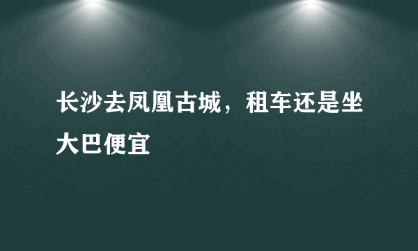 长沙去凤凰古城，租车还是坐大巴便宜