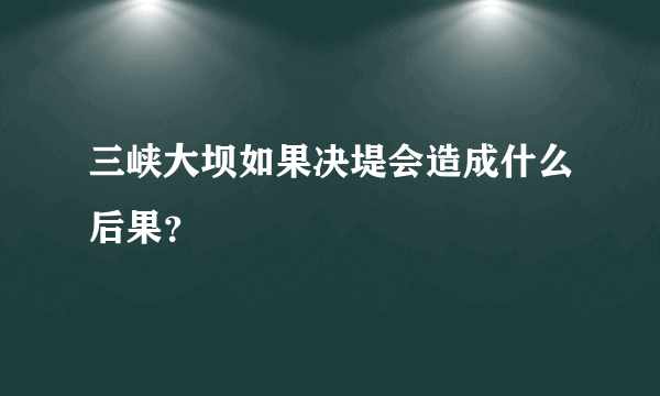 三峡大坝如果决堤会造成什么后果？