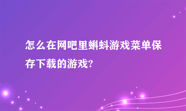 怎么在网吧里蝌蚪游戏菜单保存下载的游戏?