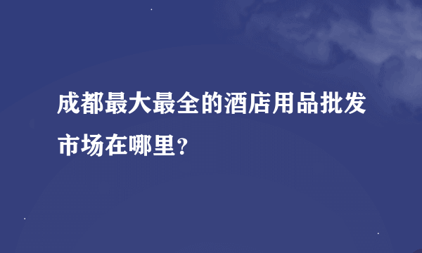 成都最大最全的酒店用品批发市场在哪里？