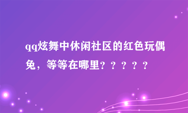 qq炫舞中休闲社区的红色玩偶兔，等等在哪里？？？？？