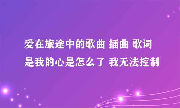 爱在旅途中的歌曲 插曲 歌词是我的心是怎么了 我无法控制