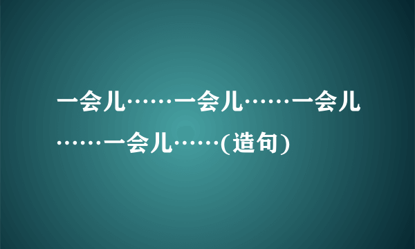 一会儿……一会儿……一会儿……一会儿……(造句)