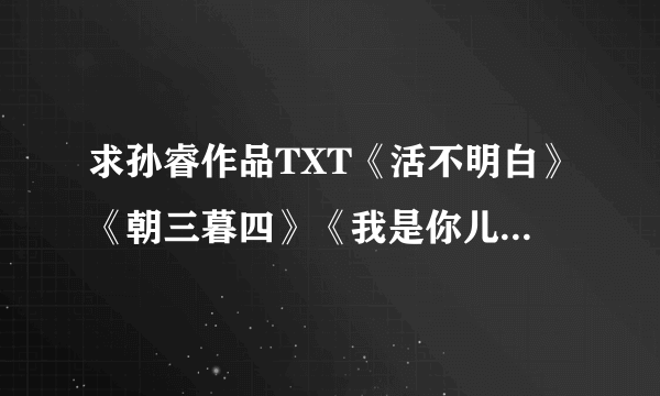 求孙睿作品TXT《活不明白》《朝三暮四》《我是你儿子》《七喜》《选择之道》《跟谁较劲》谢谢咯