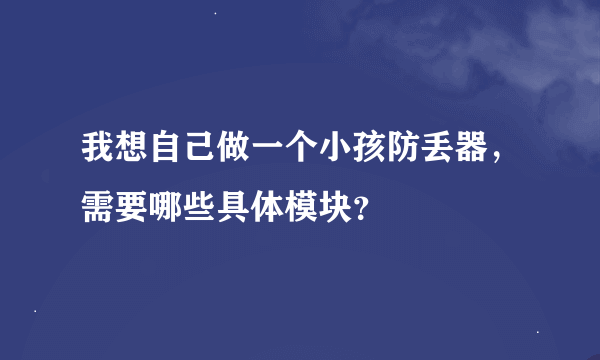 我想自己做一个小孩防丢器，需要哪些具体模块？