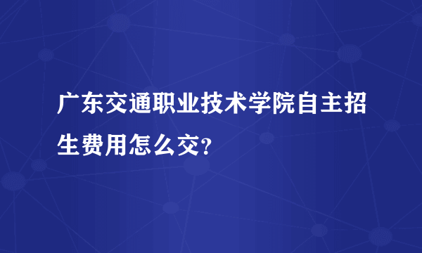 广东交通职业技术学院自主招生费用怎么交？