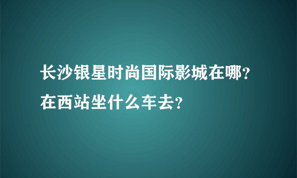 长沙银星时尚国际影城在哪？在西站坐什么车去？