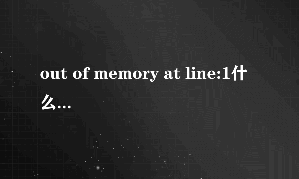 out of memory at line:1什么意思？怎么处理？