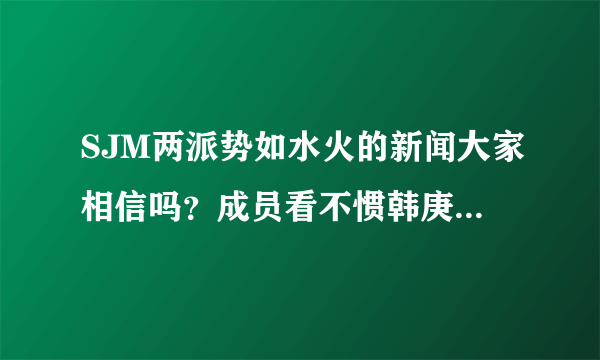 SJM两派势如水火的新闻大家相信吗？成员看不惯韩庚？？心沉。 。