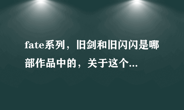 fate系列，旧剑和旧闪闪是哪部作品中的，关于这个的资料。