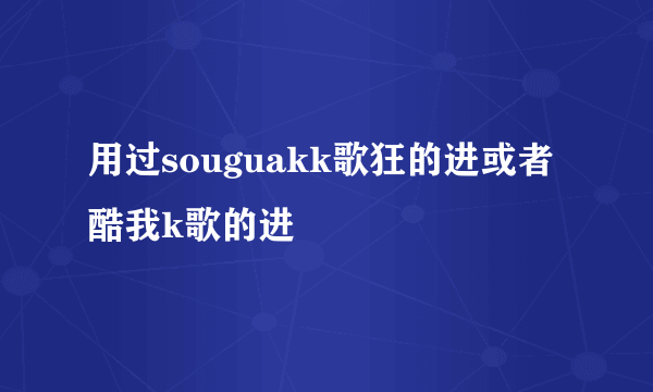 用过souguakk歌狂的进或者酷我k歌的进