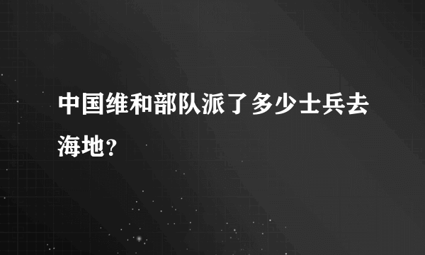 中国维和部队派了多少士兵去海地？