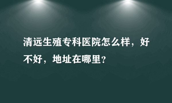 清远生殖专科医院怎么样，好不好，地址在哪里？