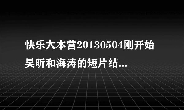 快乐大本营20130504刚开始吴昕和海涛的短片结束的曲子叫是什么？