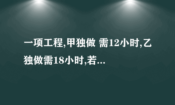 一项工程,甲独做 需12小时,乙独做需18小时,若甲先做一小时,然后乙接替甲做一小时,