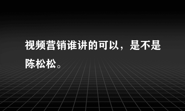 视频营销谁讲的可以，是不是陈松松。