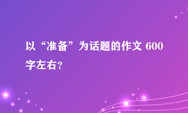 以“准备”为话题的作文 600字左右？