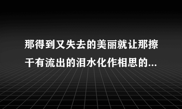 那得到又失去的美丽就让那擦干有流出的泪水化作相思的雨这句歌词是出自那首歌的