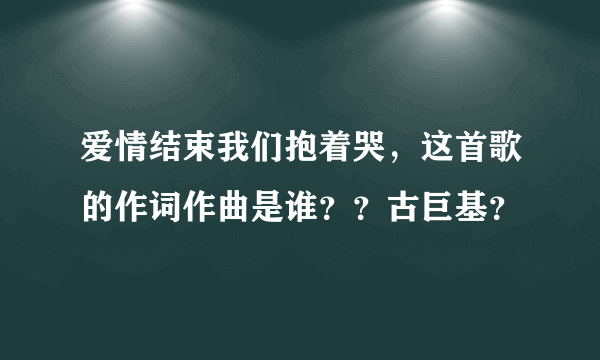 爱情结束我们抱着哭，这首歌的作词作曲是谁？？古巨基？